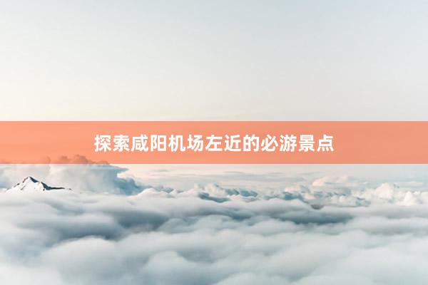 探索咸阳机场左近的必游景点